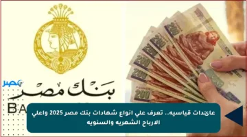 عائدات قياسية.. تعرف على أنواع شهادات بنك مصر 2025 وأعلى الأرباح الشهرية والسنوية